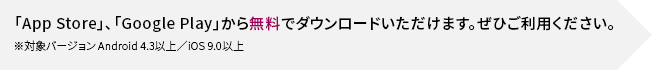 「App Store」、「Google Play」から無料でダウンロードいただけます。ぜひご利用ください。 ※対象バージョン Android 4.3以上 / iOS 9.0以上