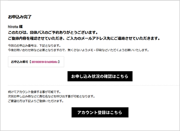 申込み完了しますと、ご入力いただいたメールアドレスに申込み完了メールを配信いたします。ご来場日当日「団体予約票」(印刷)をご持参いただき、ご来場いただきますようお願いいたします。