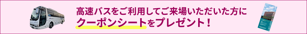 高速バスをご利用してご来場いただいた方にクーポンシートをプレゼント！
