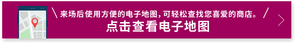 来场后使用方便的电子地图，可轻松查找您喜爱的商店。 点击查看电子地图