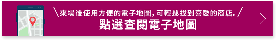 來場後使用方便的電子地圖，可輕鬆找到喜愛的商店。 點選查閱電子地圖