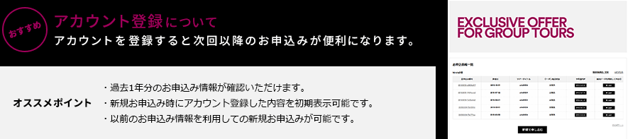 おすすめ アカウント登録について アカウントを登録すると次回以降のお申込みが便利になります。[オススメポイント]・過去1年分のお申込み情報が確認いただけます。・新規お申込み時にアカウント登録した内容を初期表示可能です。・以前のお申込み情報を利用しての新規お申込みが可能です。
