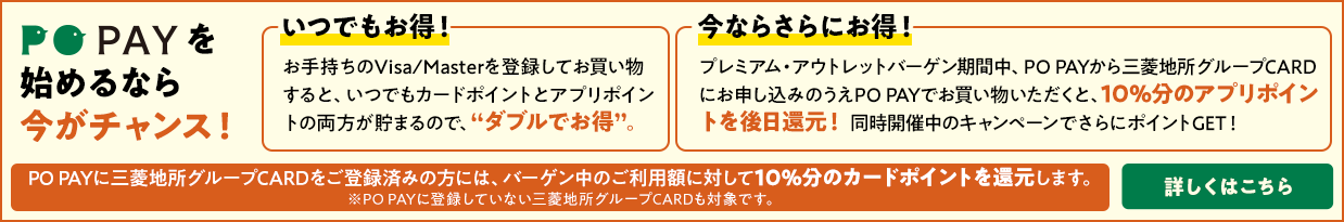 PO PAYを始めるなら今がチャンス！ 「いつでもお得！」お手持ちのVisa/Masterを登録してお買い物すると、いつでもカードポイントとアプリポイントの両方が貯まるので、“ダブルでお得”。「今ならさらにお得！」プレミアム・アウトレットバーゲン期間中、PO PAYから三菱地所グループCARDにお申し込みのうえPO PAYでお買い物いただくと、10％分のアプリポイントを後日還元！ 同時開催中のキャンペーンでさらにポイントGET！ PO PAYに三菱地所グループCARDをご登録済みの方には、バーゲン中のご利用額に対して10%分のカードポイントを還元します。 詳しくはこちら