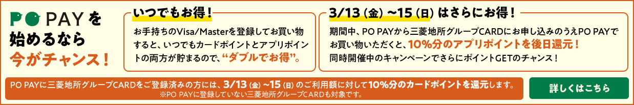PO PAYを始めるなら今がチャンス！ 「いつでもお得！」お手持ちのVisa/Masterを登録してお買い物すると、いつでもカードポイントとアプリポイントの両方が貯まるので、“ダブルでお得”。「3/13（金）～15（日）はさらにお得！」期間中、PO PAYから三菱地所グループCARDにお申し込みのうえPO PAYでお買い物いただくと、10％分のアプリポイントを後日還元！ 同時開催中のキャンペーンでさらにポイントGETのチャンス！ PO PAYに三菱地所グループCARDをご登録済みの方には、3/13（金）～15（日）のご利用額に対して10%分のカードポイントを還元します。※PO PAYに登録していない三菱地所グループCARDも対象です。 詳しくはこちら