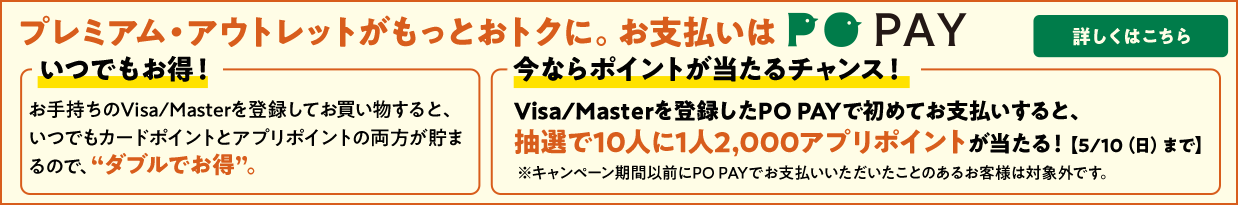 「いつでもお得！」お手持ちのVisa/Masterを登録してお買い物すると、いつでもカードポイントとアプリポイントの両方が貯まるので、“ダブルでお得”。 「今ならポイントが当たるチャンス！」Visa/Masterを登録したPO PAYで初めてお支払いをすると、抽選で10人に1人2,000アプリポイントが当たる！【5/10（日）まで】※キャンペーン期間以前にPO PAYでお支払いいただいたことのあるお客様は対象外です。 詳しくはこちら