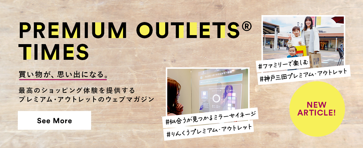 PREMIUM OUTLETS(R) TIMES 買い物が、思い出になる。最高のショッピング体験を提供するプレミアム・アウトレットのウェブマガジン 【NEW ARTICLE!】 ＃ファミリーで楽しむ ＃神戸三田プレミアム・アウトレット ＃似合うが見つかるミラーサイネージ ＃りんくうプレミアム・アウトレット　See More