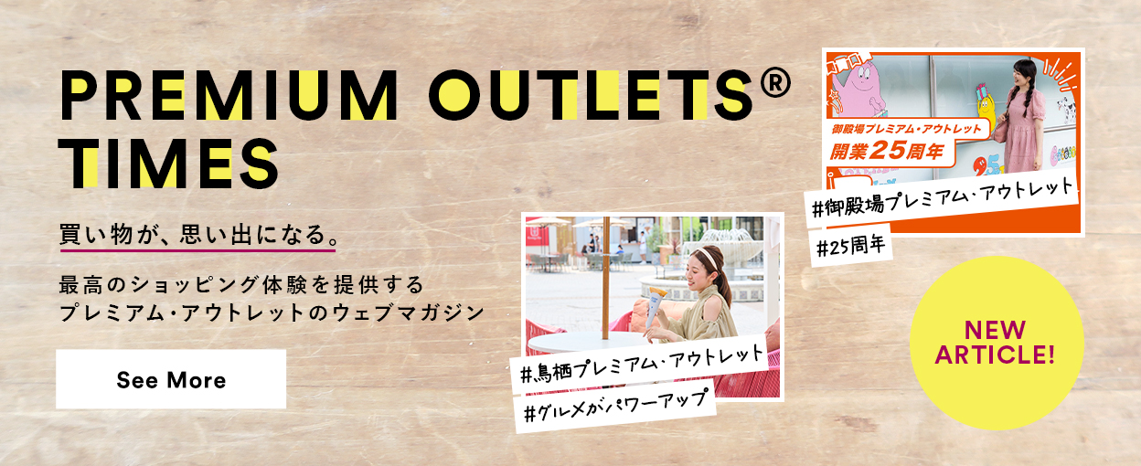 PREMIUM OUTLETS(R) TIMES 買い物が、思い出になる。最高のショッピング体験を提供するプレミアム・アウトレットのウェブマガジン 【NEW ARTICLE!】 ＃御殿場プレミアム・アウトレット　＃25周年　＃鳥栖プレミアム・アウトレット　＃グルメがパワーアップ　See More