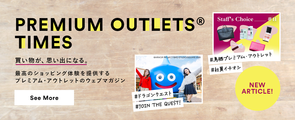 PREMIUM OUTLETS(R) TIMES 買い物が、思い出になる。最高のショッピング体験を提供するプレミアム・アウトレットのウェブマガジン 【NEW ARTICLE!】 ＃鳥栖プレミアム・アウトレット ＃社員イチオシ ＃ドラゴンクエスト ＃JOUN THE QUEST!　See More