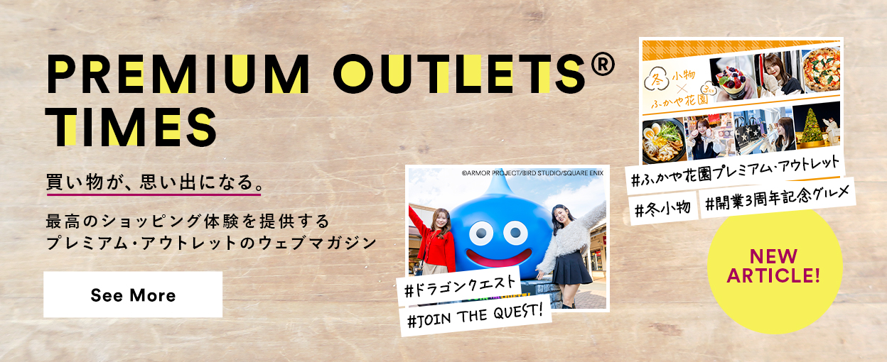 PREMIUM OUTLETS(R) TIMES 買い物が、思い出になる。最高のショッピング体験を提供するプレミアム・アウトレットのウェブマガジン 【NEW ARTICLE!】 ＃ふかや花園プレミアム・アウトレット ＃冬小物 ＃開業3周年記念グルメ ＃ドラゴンクエスト ＃JOIN THE QUEST！　See More