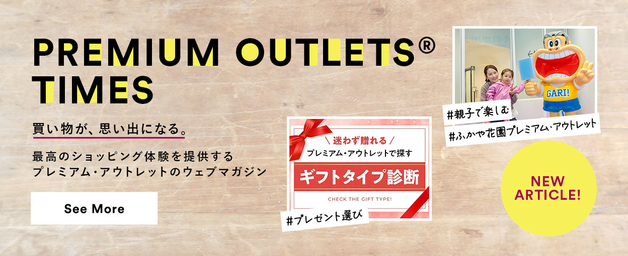 PREMIUM OUTLETS(R) TIMES 買い物が、思い出になる。最高のショッピング体験を提供するプレミアム・アウトレットのウェブマガジン 【NEW ARTICLE!】 ＃プレゼント選び　＃親子で楽しむ　＃ふかや花園プレミアム・アウトレット　See More