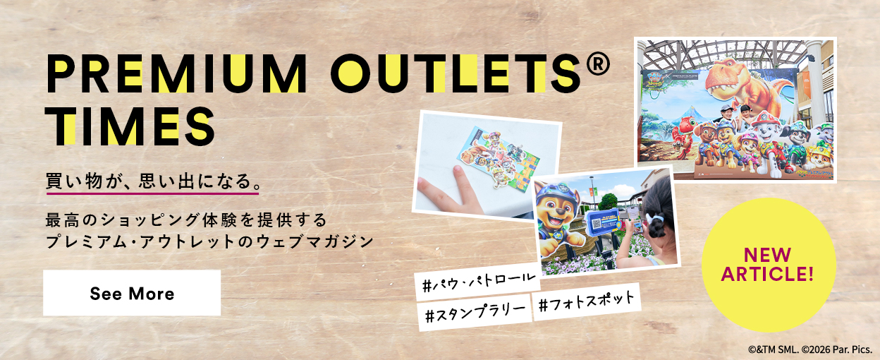 PREMIUM OUTLETS(R) TIMES 買い物が、思い出になる。最高のショッピング体験を提供するプレミアム・アウトレットのウェブマガジン 【NEW ARTICLE!】 ＃パウ・パトロール　＃スタンプラリー　＃フォトスポット　See More
