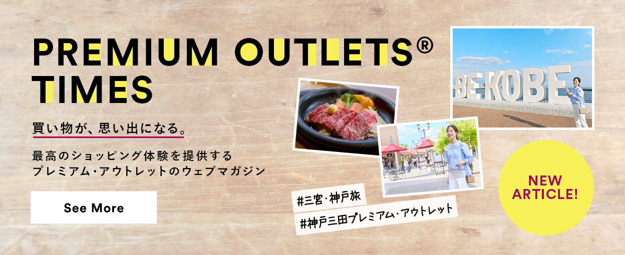 PREMIUM OUTLETS(R) TIMES 買い物が、思い出になる。最高のショッピング体験を提供するプレミアム・アウトレットのウェブマガジン 【NEW ARTICLE!】 ＃三宮・神戸旅　＃神戸三田プレミアム・アウトレット　See More