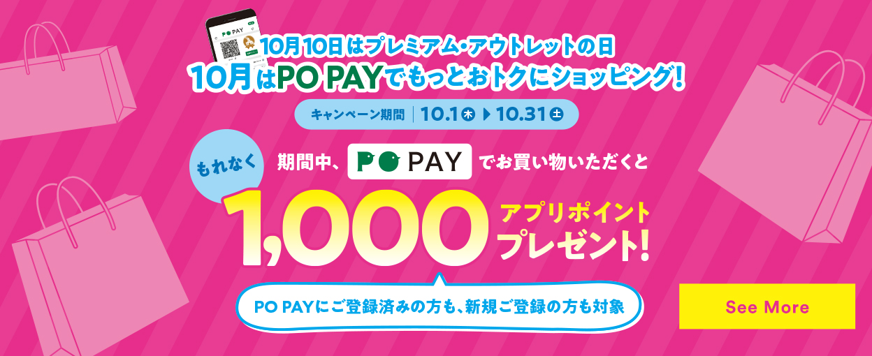 10月10日はプレミアム・アウトレットの日 10月はPO PAYでもっとおトクにショッピング！ 【キャンペーン期間：10.1（木）→10.31（土）】 もれなく1,000アプリポイント プレゼント！ PO PAYにご登録済みの方も、新規ご登録の方も対象　See More