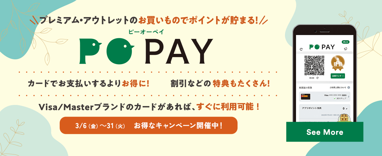 プレミアム・アウトレットのお買いものでポイントが貯まる！ PO PAY カードでお支払いするよりお得に！ 割引などの特典もたくさん！ Visa/Masterブランドのカードがあれば、すぐに利用可能！ 3/6（金）～31（火）お得なキャンペーン開催中！ See More
