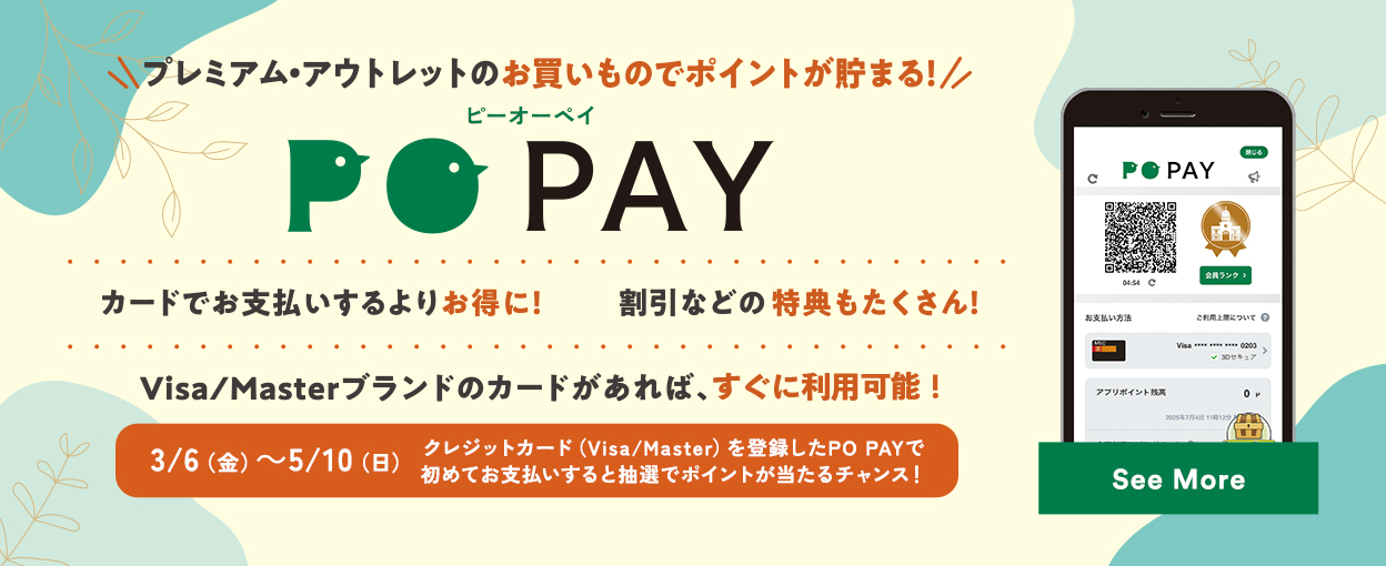 プレミアム・アウトレットのお買いものでポイントが貯まる！ PO PAY カードでお支払いするよりお得に！ 割引などの特典もたくさん！ Visa/Masterブランドのカードがあれば、すぐに利用可能！ 3/6（金）～5/10（日）クレジットカード（Visa/Master）を登録したPO PAYで初めてお支払いすると抽選でポイントが当たるチャンス！ See More