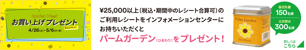 Golden Weak お買い上げプレゼントキャンペーン 4/26（土）-5/6（火・休）￥25,000以上（税込・期間中のレシート合算可）のご利用レシートをインフォメーションセンターにお持ちいただくとパームガーデン（ひまわり）をプレゼント！ 各日先着150名様 土日祝は300名様 詳しくはこちら