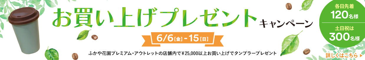 お買上げプレゼントキャンペーン 6/6（金）-15（日） ふかや花園プレミアム・アウトレットの店舗内で￥25,000以上お買上げでタンブラープレゼント 各日先着120名様 土日祝は300名様 詳しくはこちら