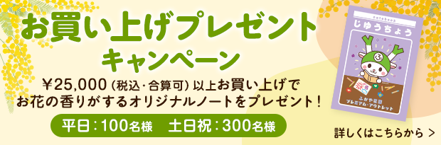 お買上げプレゼントキャンペーン ￥25,000（税込・合算可）以上お買上げでお花の香りがするオリジナルノートをプレゼント！（平日：100名様／土日祝：300名様）詳しくはこちら
