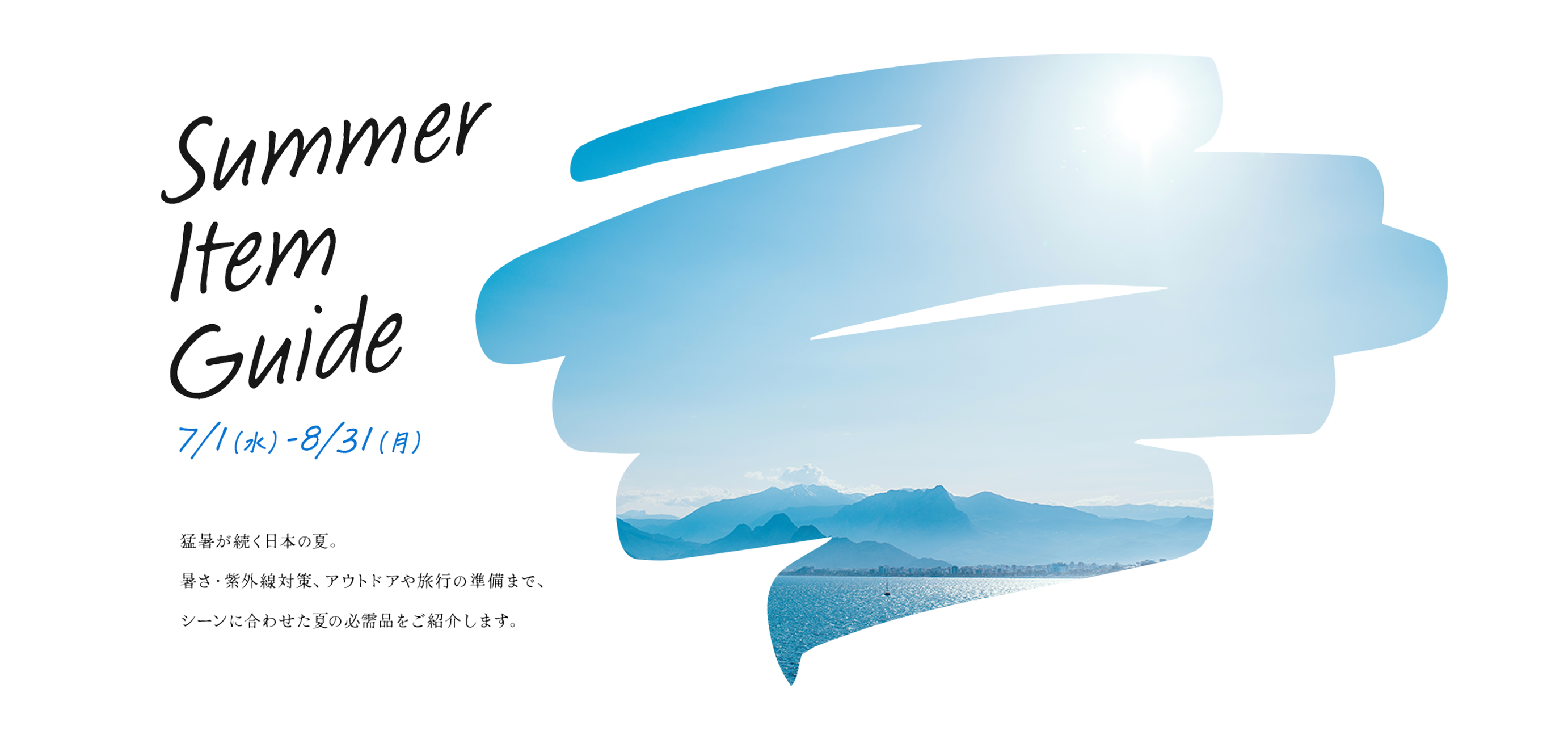 Summer Item Guide 7/1（水）〜8/3（月）猛暑が続く日本の夏。暑さ・紫外線対策、アウトドアや旅行の準備まで、シーンに合わせた夏の必需品をご紹介します。