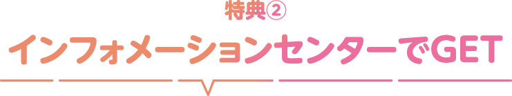 特典② インフォメーションセンターでGET