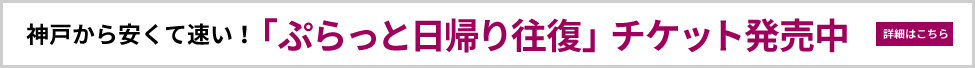 神戸から安くて速い！「ぷらっと日帰り往復」チケット発売中 詳細»