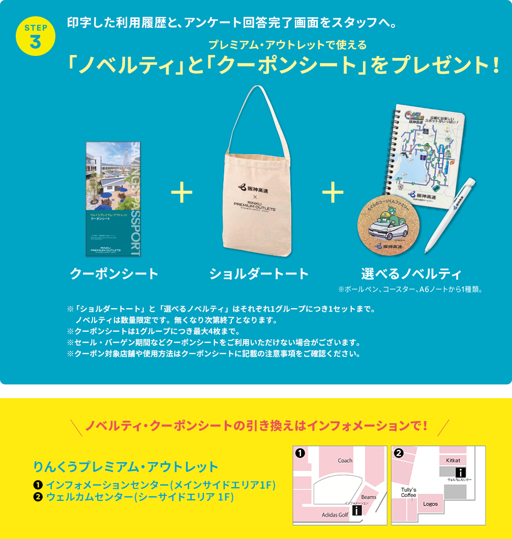 ［STEP 3］印字した利用履歴と、アンケート回答完了画面をスタッフへ。「ノベルティ」とプレミアム・アウトレットで使える「クーポンシート」をプレゼント！クーポンシート＋ショルダートート＋選べるノベルティ※ボールペン、コースター、A6ノートから1種類。※「ショルダートート」と「選べるノベルティ」はそれぞれ1グループにつき1セットまで。ノベルティは数量限定です。無くなり次第終了となります。※クーポンシートは1グループにつき最大4枚まで。※セール・バーゲン期間などクーポンシートをご利用いただけない場合がございます。※クーポン対象店舗や使用方法はクーポンシートに記載の注意事項をご確認ください。ノベルティ・クーポンシートの引き換えはインフォメーションで！ りんくうプレミアム・アウトレット ①インフォメーションセンター（メインサイドエリア1F） ②ウェルカムセンター（シーサイドエリア1F）
