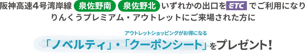 阪神高速4号湾岸線［泉佐野南］［泉佐野北 ］ いずれかの出口を［ETC］でご利用になり りんくうプレミアム・アウトレットにご来場された方にアウトレットショッピングがお得になる「クーポンシート」をプレゼント！