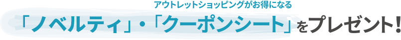 アウトレットショッピングがお得になる「ノベルティ」・「クーポンシート」をプレゼント！