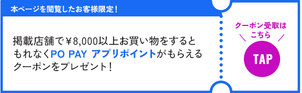 本ページを閲覧したお客様限定！掲載店舗で￥8,000以上お買い物をするともれなくPO PAYアプリポイントがもらえるクーポンをプレゼント！クーポン受取はこちら TAP