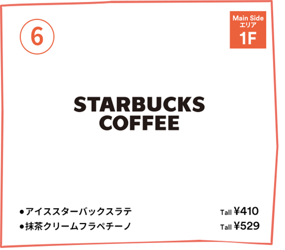 [6] Starbucks Coffee 【Main Sideエリア 1F】・アイススターバックスラテ：tall ￥410 ・抹茶クリームフラペチーノ：tall ￥529