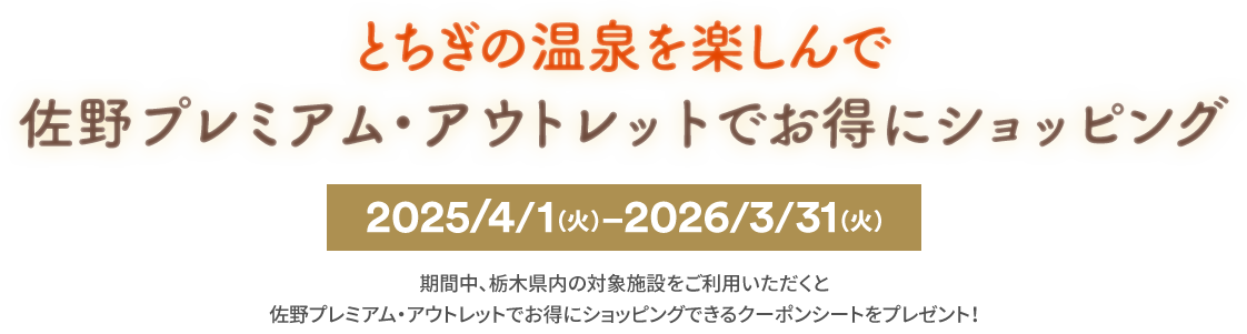 とちぎの温泉を楽しんで 佐野プレミアム・アウトレットでお得にショッピング 2025/4/1(火)-2026/3/31(火) 期間中、栃木県内の対象施設をご利用いただくと 佐野プレミアム・アウトレットでお得にショッピングできるクーポンシートをプレゼント！