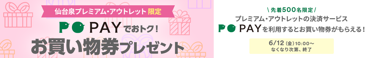【仙台泉プレミアム・アウトレット限定】PO PAYでおトク！ お買い物券プレゼント 【先着500名限定】プレミアム・アウトレットの決済サービス POPAYを利用するとお買い物券がもらえる！ 6/12（金）10:00～なくなり次第、終了