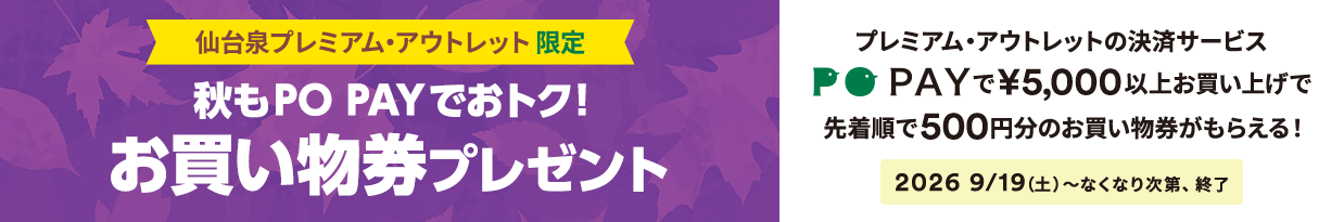 仙台泉プレミアム・アウトレット限定 秋もPO PAYでおトク！ お買い物券プレゼント プレミアム・アウトレットの決済サービスPO PAYで￥5,000以上お買上げで先着順で500円分のお買い物券がもらえる！ 2026/9/19（土）～なくなり次第、終了