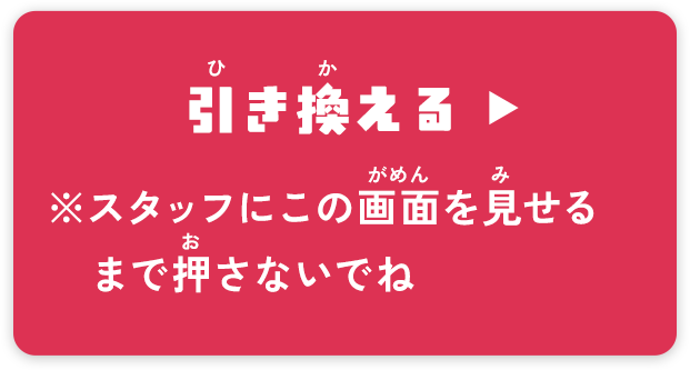 引き換える ▶ ※スタッフにこの画面を見せるまで押さないでね