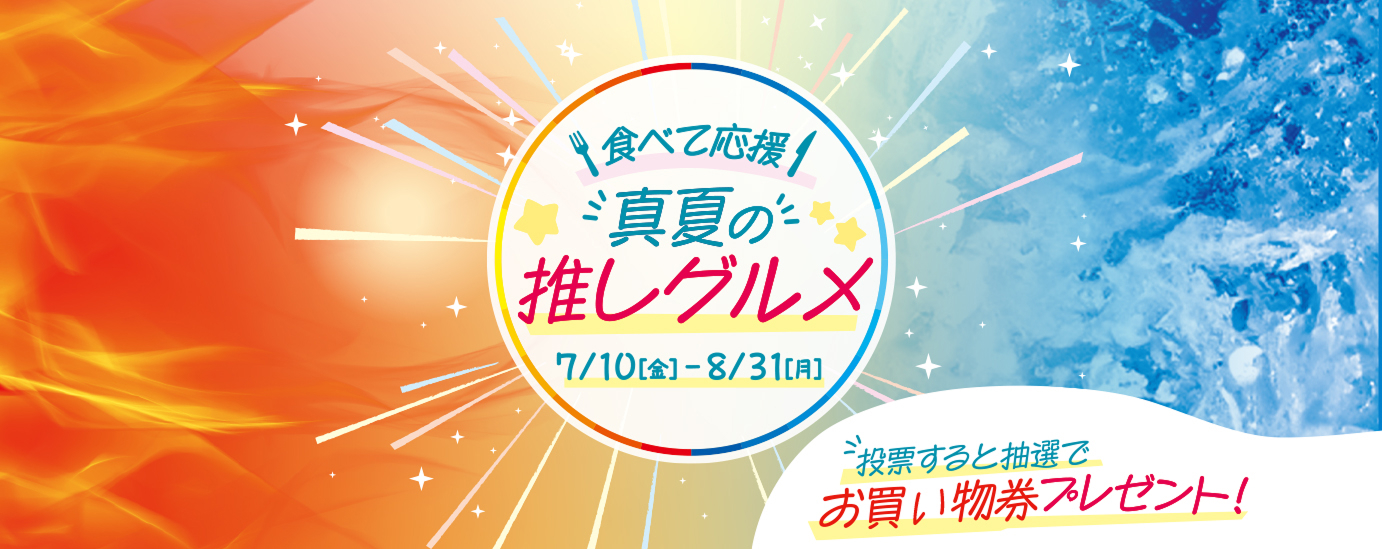 食べて応援 真夏の 推しグルメ 7/10[金] - 8/31[月] 投票すると抽選で お買い物券プレゼント！
