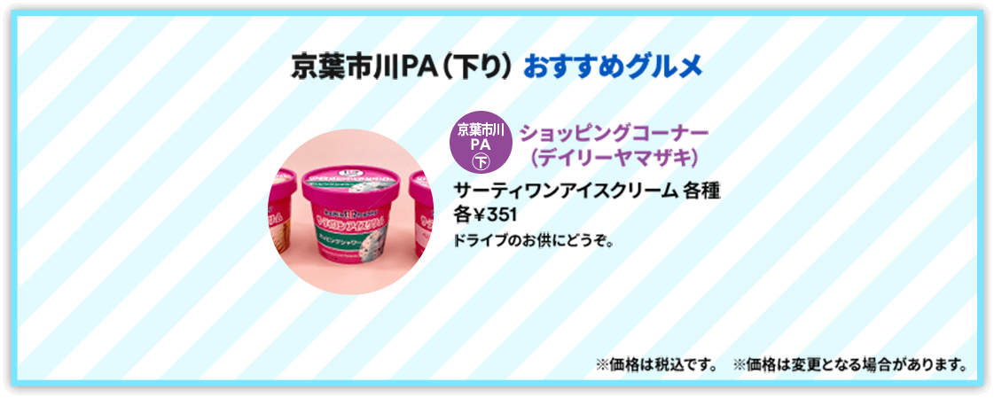 【京葉市川PA（下り）おすすめグルメ】 京葉市川PA 下：[ショッピングコーナー（デイリーヤマザキ）] サーティワンアイスクリーム各種各￥351 ドライブのお供にどうぞ。 ※価格は税込です。※価格は変更となる場合があります。