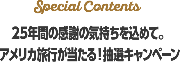 Special contents 25年の感謝の気持ちを込めて。 アメリカへの旅行が当たる！抽選キャンペーン