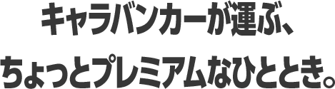 キャラバンカーが運ぶ、 ちょっとプレミアムなひととき。