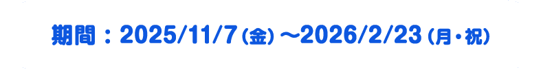 期間 : 2025/11/7（金）～2026/2/23（月・祝）