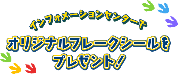 インフォメーションセンターで、オリジナルフレークシールを プレゼント！