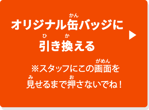 オリジナル缶バッジに引き換える ※スタッフにこのボタンを見せるまで押さないでね！