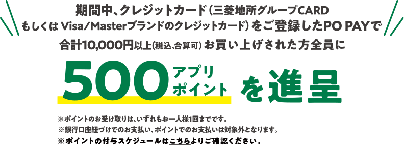 期間中、クレジットカード(三菱地所グループCARD もしくは Visa/Masterブランドのクレジットカード)をご登録したPOPAYで 合計10,000円以上(税込、合算可) お買い上げされた方全員に 500ポイントを進呈※ポイントのお受け取りは、いずれもお一人様1回までです。※銀行口座紐づけでのお支払い、ポイントでのお支払いは対象外となります。※ポイントの付与スケジュールはこちらよりご確認ください。
