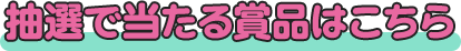 抽選で当たる商品はこちら