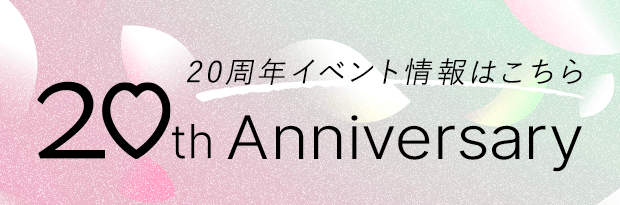 20周年イベント情報はこちら 20th Anniversary