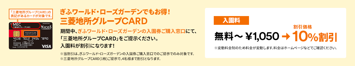 ぎふワールド・ローズガーデンでも三菱地所グループCARDでお得！期間中、ぎふワールド・ローズガーデンの入園券ご購入窓口にて、「三菱地所グループCARD」をご提示ください。入園料が割引になります！【入園料】無料～￥1,050 ⇒ 割引価格 10％割引（※変動料金制のため料金が変動します。料金はホームページなどでご確認ください。）※当割引は、ぎふワールド・ローズガーデンの入園券ご購入窓口でのご提示でのみ対象です。※三菱地所グループCARD(1枚)ご提示で、4名様まで割引となります。