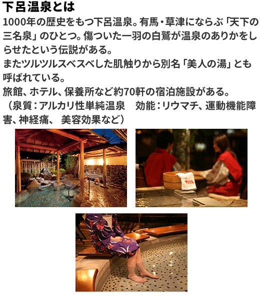 下呂温泉とは 1000年の歴史をもつ下呂温泉。有馬・草津にならぶ「天下の三名泉」のひとつ。傷ついた一羽の白鷺が温泉のありかをしらせたという伝説がある。またツルツルスベスベした肌触りから別名「美人の湯」とも呼ばれている。旅館、ホテル、保養所など約70軒の宿泊施設がある。（泉質：アルカリ性単純温泉 効能：リウマチ、運動機能障害、神経痛、美容効果など）