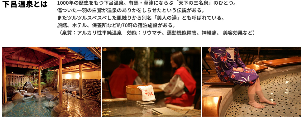 下呂温泉とは 1000年の歴史をもつ下呂温泉。有馬・草津にならぶ「天下の三名泉」のひとつ。傷ついた一羽の白鷺が温泉のありかをしらせたという伝説がある。またツルツルスベスベした肌触りから別名「美人の湯」とも呼ばれている。旅館、ホテル、保養所など約70軒の宿泊施設がある。（泉質：アルカリ性単純温泉 効能：リウマチ、運動機能障害、神経痛、美容効果など）