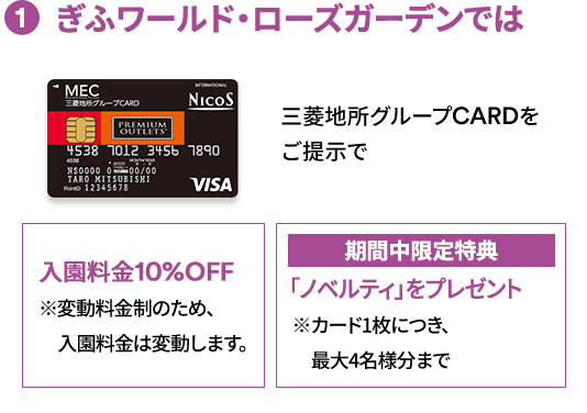(1) ぎふワールド・ローズガーデンでは 三菱地所グループCARDをご提示で 入園料金10%OFF ※変動料金制のため、入園料金は変動します。期間中限定特典 「ノベルティ」をプレゼント ※カード1枚につき、最大4名様分まで