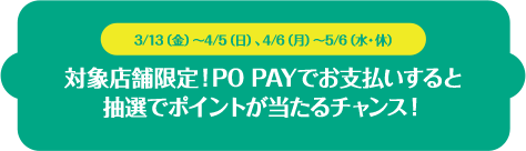 3/13（金）～4/5（日）、4/6（月）～5/6（水・休）対象店舗限定！ PO PAYでお支払いすると抽選でポイントが当たるチャンス！