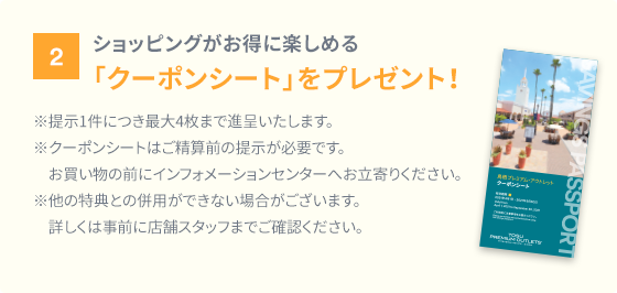 2、ショッピングがお得に楽しめる「クーポンシート」をプレゼント！ ※提示1件につき最大4枚まで進呈いたします。※クーポンシートはご清算前の提示が必要です。お買い物の前にインフォメーションセンターへお立寄りください。※他の特典との併用ができない場合がございます。詳しくは事前に店舗スタッフまでご確認ください。